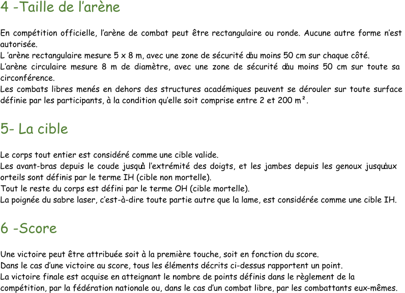 4  - Taille de l’ arène En compétition officielle, l’ arène de combat peut être  rectangulaire ou ronde. Aucune autre forme n’ est  autorisée. L ’ arène rectangulaire mesure 5 x 8 m, avec une zone de sécurité d’au moins 50 cm sur chaque côté. L’ arène circulaire mesure 8 m de diamètre, avec une zone de sécurité d’au moins 50 cm sur toute sa circonférence. Les combats libres menés en dehors des structures académiques peuvent se dérouler sur toute surface  définie par les participants, à la condition qu’ elle soit comprise entre 2 et 200 m². 5 - La cible Le corps tout entier est considéré comme une cible valide. Les avant - bras depuis le coude jusqu’à l’ extrémité des doigts, et les jambes depuis les genoux jusqu’aux  orteils sont définis par le terme IH (cible non mortelle). Tout le reste du corps est défini par le terme OH (cible mortelle). La po ignée du sabre laser, c’ est - à - dire toute partie autre que la lame, est considérée comme une cible IH. 6  - Score Une victoire peut être attribuée soit à la première touche, soit en fonction du score. Dans le cas d’ une victoire au score, tous les éléments d écrits ci - dessus rapportent un point. La victoire finale est acquise en atteignant le nombre de points définis dans le règlement de la  compétition, par la fédération nationale ou, dans le cas d’ un combat libre, par les combattants eux - mêmes.