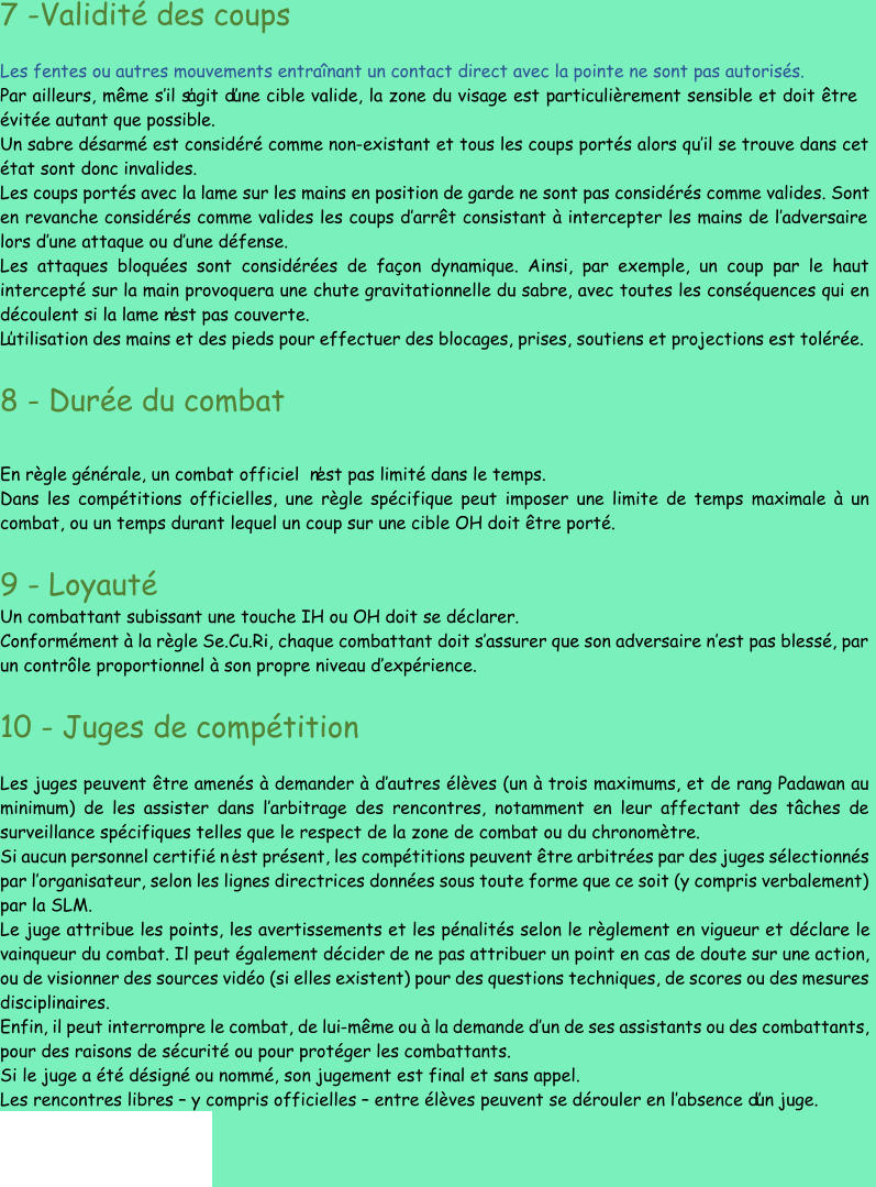 7  - Validité des coups Les fentes ou autres mouvements entraînant un contact direct avec la pointe ne sont pas autorisés. Par ailleurs, même s’ il s’agit d’une cible valide, la zone du visage est particulièrement sensible et doit être  évitée autant que possib le. Un sabre désarmé est considéré comme non - existant et tous les coups portés alors qu’ il se trouve dans cet  état sont donc invalides. Les coups portés avec la lame sur les mains en position de garde ne sont pas considérés comme valides. Sont  en revanche  considérés comme valides les coups d’ arrêt consistant à intercepter les mains de l’ adversaire  lors d’ une attaque ou d’ une défense. Les attaques bloquées sont considérées de façon dynamique. Ainsi, par exemple, un coup par le haut  intercepté sur la main pro voquera une chute gravitationnelle du sabre, avec toutes les conséquences qui en  découlent si la lame n’est pas couverte. L’utilisation des mains et des pieds pour effectuer des blocages, prises, soutiens et projections est tolérée. 8  - Durée du combat E n règle générale, un combat officiel  n’est pas limité dans le temps. Dans les compétitions officielles, une règle spécifique peut imposer une limite de temps maximale à un  combat, ou un temps durant lequel un coup sur une cible OH doit être porté. 9  - Loyauté Un combattant subissant une touche IH ou OH doit se déclarer. Conformément à la règle Se.Cu.Ri, chaque combattant doit s’ assurer que son adversaire n’ est pas blessé, par  un contrôle proportionnel à son propre niveau d’ expérience. 10  - Juges de com pétition Les juges peuvent être amenés à demander à d’ autres élèves (un à trois maximums, et de rang Padawan au  minimum) de les assister dans l’ arbitrage des rencontres, notamment en leur affectant des tâches de  surveillance spécifiques telles que le resp ect de la zone de combat ou du chronomètre. Si aucun personnel certifié n ’est présent, les compétitions peuvent être arbitrées par des juges sélectionnés  par l’ organisateur, selon les lignes directrices données sous toute forme que ce soit (y compris verba lement)  par la SLM. Le juge attribue les points, les avertissements et les pénalités selon le règlement en vigueur et déclare le  vainqueur du combat. Il peut également décider de ne pas attribuer un point en cas de doute sur une action,  ou de visionner des sources vidéo (si elles existent) pour des questions techniques, de scores ou des mesures  disciplinaires. Enfin, il peut interrompre le combat, de lui - même ou à la demande d’ un de ses assistants ou des combattants,  pour des raisons de sécurité ou pour pro téger les combattants. Si le juge a été désigné ou nommé, son jugement est final et sans appel. Les rencontres libres  – y compris officielles  – entre élèves peuvent se dérouler en l’ absence d’un juge.