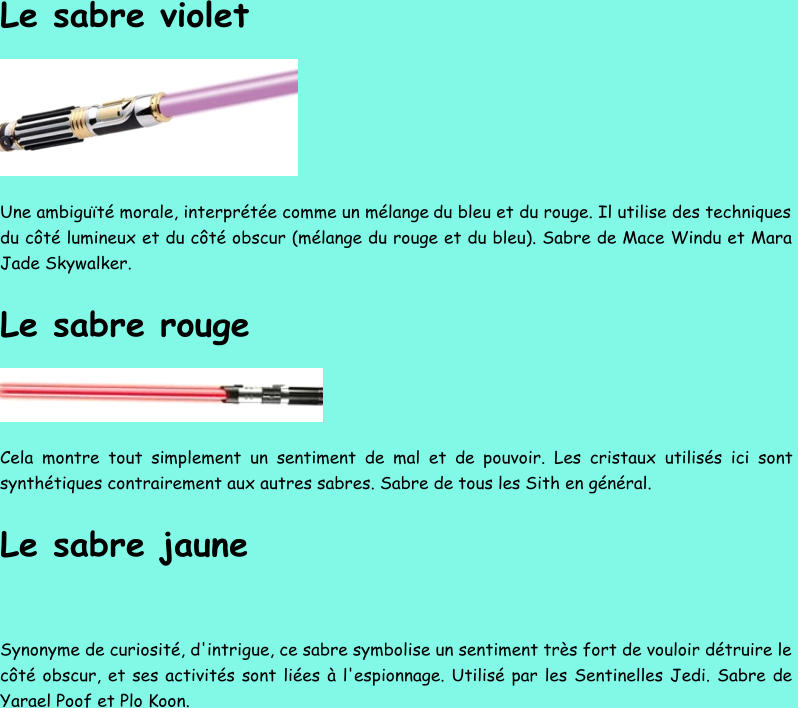 Le sabre violet Une ambiguïté morale, interprétée comme un mélange  du bleu et du rouge. Il utilise des techniques  du côté lumineux et du côté obscur (mélange du rouge et du bleu). Sabre de Mace Windu et Mara  Jade Skywalker. Le sabre rouge Cela montre tout simplement un sentiment de mal et de pouvoir. Les cristaux utilisés ici sont  synthétiques contrairement aux autres sabres. Sabre de tous les Sith en général. Le sabre jaune Synonyme de curiosité, d'intrigue, ce sabre symbolise un sentiment très fort de vouloir détruire le  côté obscur, et ses activités sont liées à l'espionnage. Utilisé par les Sentinelles Jedi. Sabre de  Yarael Poof et Plo Koon.