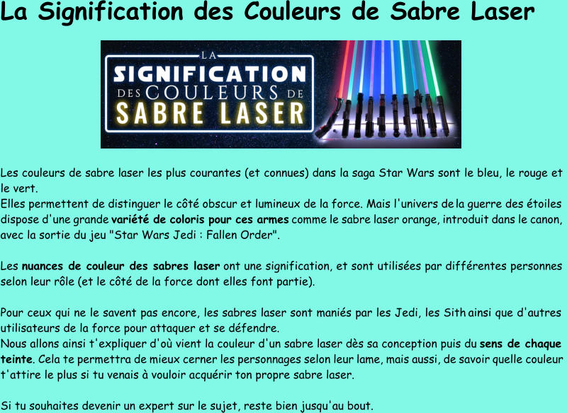 La Signification des Couleurs de Sabre Laser Les  couleurs de sabre laser les plus courantes (et connues) dans la saga Star Wars sont le bleu, le rouge et  le vert. Elles permettent de distinguer le côté obscur et lumineux de la force. Mais l'univers de la guerre des étoiles  dispose d'une grande  variété de coloris pour ces armes comme le sabre laser orange, introduit dans le canon,  avec la sortie du jeu "Star Wars Jedi : Fallen Order". Les nuances de couleur des sabres laser ont une signification, et sont utilisées par différentes personnes  selon leur rôle (et le côté de la force dont elles font partie).  Pour ceux qui ne le savent pas encore, les sabres laser sont maniés par les Jedi, les Sith ainsi que d'autres  utilisateurs de la force pour attaquer et se défendre. Nous allons ainsi t'expliquer d'où vien t la couleur d'un sabre laser d ès  sa conception puis du  sens de chaque  teinte . Cela te permettra de mieux cerner les personnages selon leur lame, mais aussi, de savoir quelle couleur  t'attire le plus si tu venais à vouloir acquérir ton propre sabre laser.  Si tu souhaites devenir un expert sur le sujet, reste bien jusqu'au bout.