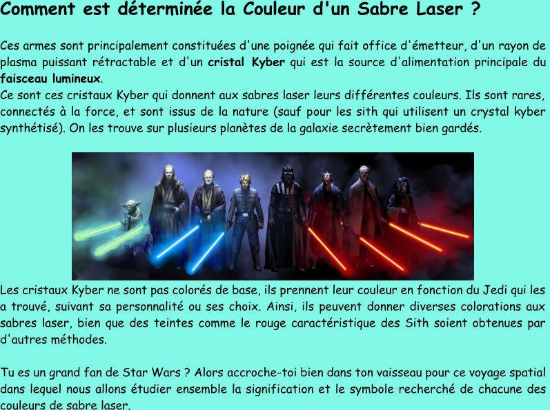 Comment est déterminée la Couleur d'un Sabre Laser ? Ces armes sont principalement constituées d'une poignée qui fait office d'émetteur, d'un rayon de  plasma puissant rétractable et d'un  cristal Kyber qui est la source d'alimentation principale du  faisceau lumineux . Ce sont ces cristaux Kyber qui donnent aux sabres laser leurs différentes couleurs. Ils sont rares,  connectés à la force, et sont issus de la nature (sauf p our les sith qui utilisent un crystal kyber  synthétisé). On les trouve sur plusieurs planètes de la galaxie secrètement bien gardés. Les cristaux Kyber ne sont pas colorés de base, ils prennent leur couleur en fonction du Jedi qui les  a trouvé, suivant  sa personnalité ou ses choix. Ainsi, ils peuvent donner diverses colorations aux  sabres laser, bien que des teintes comme le rouge caractéristique des Sith soient obtenues par  d'autres méthodes. Tu es un grand fan de Star Wars ? Alors  accroche - toi bien dans ton vaisseau pour ce voyage spatial  dans lequel nous allons étudier ensemble la signification et le symbole recherché de chacune des  couleurs de sabre laser.