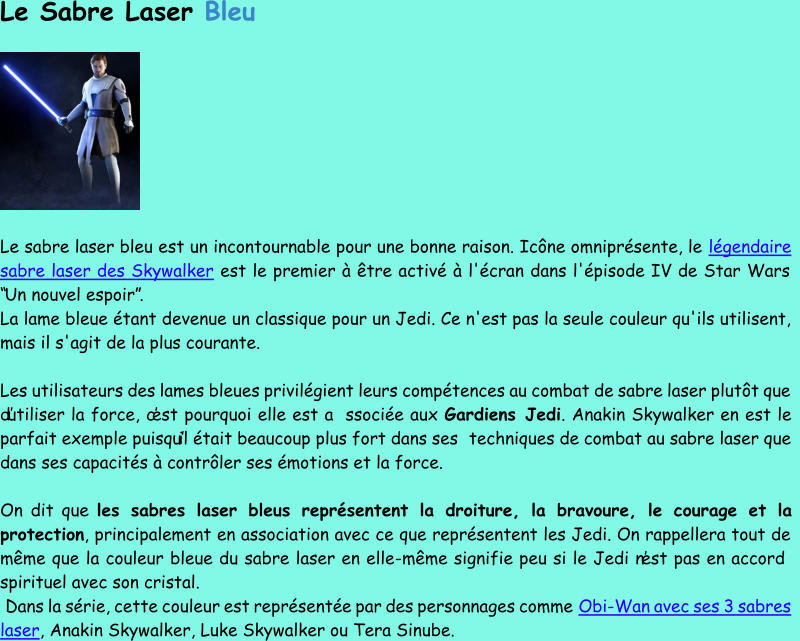 Le Sabre Laser  Bleu Le sabre laser bleu est un incontournable pour une bonne raison. Icône omniprésente, le  légendaire  sabre laser des Skywalker est le premier à être activé à l'écran dans l'épisode IV de Star Wars  “Un nouvel espoir”.  La lame bleue étant devenue un  classique pour un Jedi. Ce n'est pas la seule couleur qu'ils utilisent,  mais il s'agit de la plus courante. Les utilisateurs des lames bleues privilégient leurs compétences au combat de sabre laser plutôt que  d’utiliser la force, c’est pourquoi elle est a ssociée aux  Gardiens Jedi . Anakin Skywalker en est le  parfait exemple puisqu’il était beaucoup plus fort dans ses techniques de combat au sabre laser que  dans ses capacités à contrôler ses émotions et la force. On dit que  les sabres laser bleus représente nt la droiture, la bravoure, le courage et la  protection , principalement en association avec ce que représentent les Jedi. On rappellera tout de  même que la couleur bleue du sabre laser en elle - même signifie peu si le Jedi n’est pas en accord  spirituel ave c son cristal. Dans la série, cette couleur est représentée par des personnages comme  Obi - Wan avec ses 3 sabres  laser , Anakin Skywalker, Luke Skywalker ou Tera Sinube.