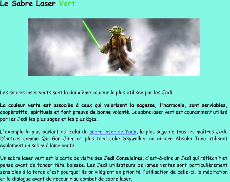 Le Sabre Laser  Vert Les sabres laser verts sont la deuxième couleur la plus  utilisée par les Jedi. La couleur verte est associée à ceux qui valorisent la sagesse, l'harmonie, sont serviables,  coopératifs, spirituels et font preuve de bonne volonté . Le sabre laser vert est couramment utilisé  par les Jedi les plus sages et les plus âgés.  L'exemple le plus parlant est celui du  sabre laser de Yoda , le plus sage de tous les maîtres Jedi.  D'autres comme Qui - Gon Jinn, et plus tard Luke Skywalker ou encor e Ahsoka Tano utilisent  également un sabre à lame verte. Un sabre laser vert est la carte de visite des  Jedi Consulaires , c'est - à - dire un Jedi qui réfléchit et  pense avant de foncer tête baissée. Les Jedi utilisateurs de lames vertes sont  particulièrement  sensibles à la force c'est pourquoi ils privilégient en priorité l'utilisation de celle - ci, la méditation  et le dialogue avant de recourir au combat de sabre laser.
