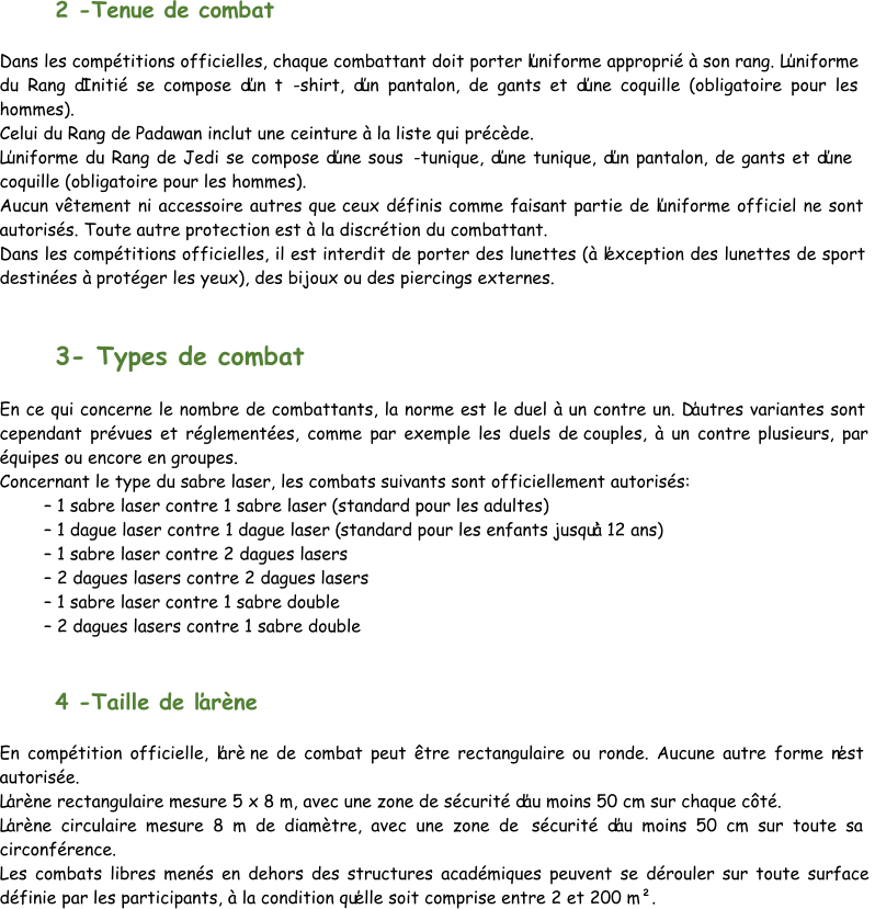 2  - Tenue de combat Dans les compétitions officielles, chaque combattant doit porter l’uniforme approprié à son rang. L’uniforme  du Rang d’Initié se compose d’un t - shirt, d’un pantalon, de gants et d’une coquille (obligatoire pour les  hommes). Ce lui du Rang de Padawan inclut une ceinture à la liste qui précède. L’uniforme du Rang de Jedi se compose d’une sous - tunique, d’une tunique, d’un pantalon, de gants et d’une  coquille (obligatoire pour les hommes). Aucun vêtement ni accessoire autres que  ceux définis comme faisant partie de l’uniforme officiel ne sont  autorisés. Toute autre protection est à la discrétion du combattant. Dans les compétitions officielles, il est interdit de porter des lunettes (à l’exception des lunettes de sport  destinées à protéger les yeux), des bijoux ou des piercings externes. 3 - Types de combat En ce qui concerne le nombre de combattants, la norme est le duel à un contre un. D’autres variantes sont  cependant prévues et réglementées, comme par exemple les duels de  couples, à un contre plusieurs, par  équipes ou encore en groupes. Concernant le type du sabre laser, les combats suivants sont officiellement autorisés: – 1 sabre laser contre 1 sabre laser (standard pour les adultes) – 1 dague laser contre 1 dague laser ( standard pour les enfants jusqu’à 12 ans) – 1 sabre laser contre 2 dagues lasers – 2 dagues lasers contre 2 dagues lasers – 1 sabre laser contre 1 sabre double – 2 dagues lasers contre 1 sabre double 4  - Taille de l’arène En compétition officielle, l’arè ne de combat peut être rectangulaire ou ronde. Aucune autre forme n’est  autorisée. L’arène rectangulaire mesure 5 x 8 m, avec une zone de sécurité d’au moins 50 cm sur chaque côté. L’arène circulaire mesure 8 m de diamètre, avec une zone de  sécurité d’au moins 50 cm sur toute sa  circonférence. Les combats libres menés en dehors des structures académiques peuvent se dérouler sur toute surface  définie par les participants, à la condition qu’elle soit comprise entre 2 et 200 m².
