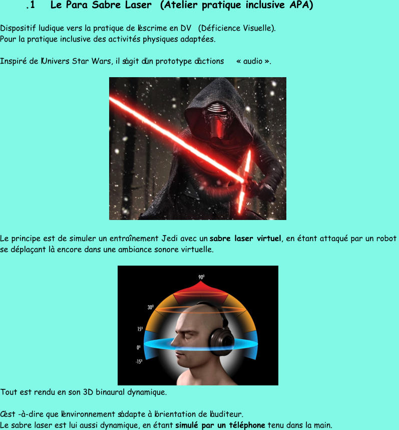 . 1 Le Para  Sabre Laser (Atelier  pratique inclusive APA) Dispositif ludique vers la pratique de l’escrime en DV (Déficience Visuelle) . Pour la pratique inclusive des activités physiques adaptées.  Inspiré de l’Univers Star Wars, il s’agit d’un prototype d’actions  « audio ». Le principe est de simuler un entraînement Jedi avec un  sabre laser virtuel , en étant attaqué par un robot  se déplaçant là encore dans une ambiance sonore virtuelle.  Tout est rendu en son 3D binaural dynamique. C’est - à - dire que l’environnement s’adapte à l’orientation de l’auditeur.  Le sabre laser est lui aussi dynamique, e n étant  simulé par un téléphone tenu dans la main.