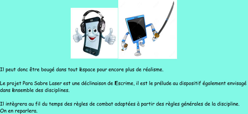 Il peut donc être bougé dans tout l’espace pour encore plus de réalisme.  Le projet Para Sabre Laser est une déclinaison de l’Escrime, il est le prélude au dispositif également envisagé  dans  l’ensemble des disciplines. Il intègrera au fil du temps des règles de combat adaptées à partir des règles générales de la discipline. On en reparlera.