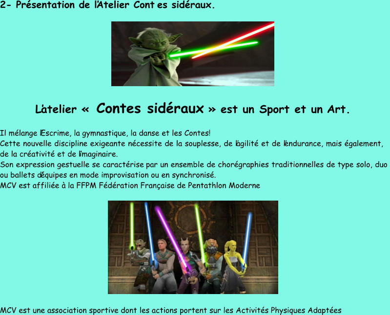 2 - Présentation de l’Atelier Cont e s sidéraux. L’atelier « Contes sidéraux » est un Sport et un  Art. Il mélange l’Escrime, la gymnastique, la danse et les Contes! Cette nouvelle discipline exigeante nécessite de la souplesse, de l’agilité et de l’endurance, mais également,  de la créativité et de l’imaginaire. Son expression gestuelle se caractérise  par un ensemble de chorégraphies traditionnelles de type solo, duo  ou ballets d’équipes en mode improvisation ou en synchronisé. MCV est affiliée à la FFPM Fédération Française de Pentathlon Moderne  MCV est une association sportive dont les actions portent sur les Activités Physiques Adaptées