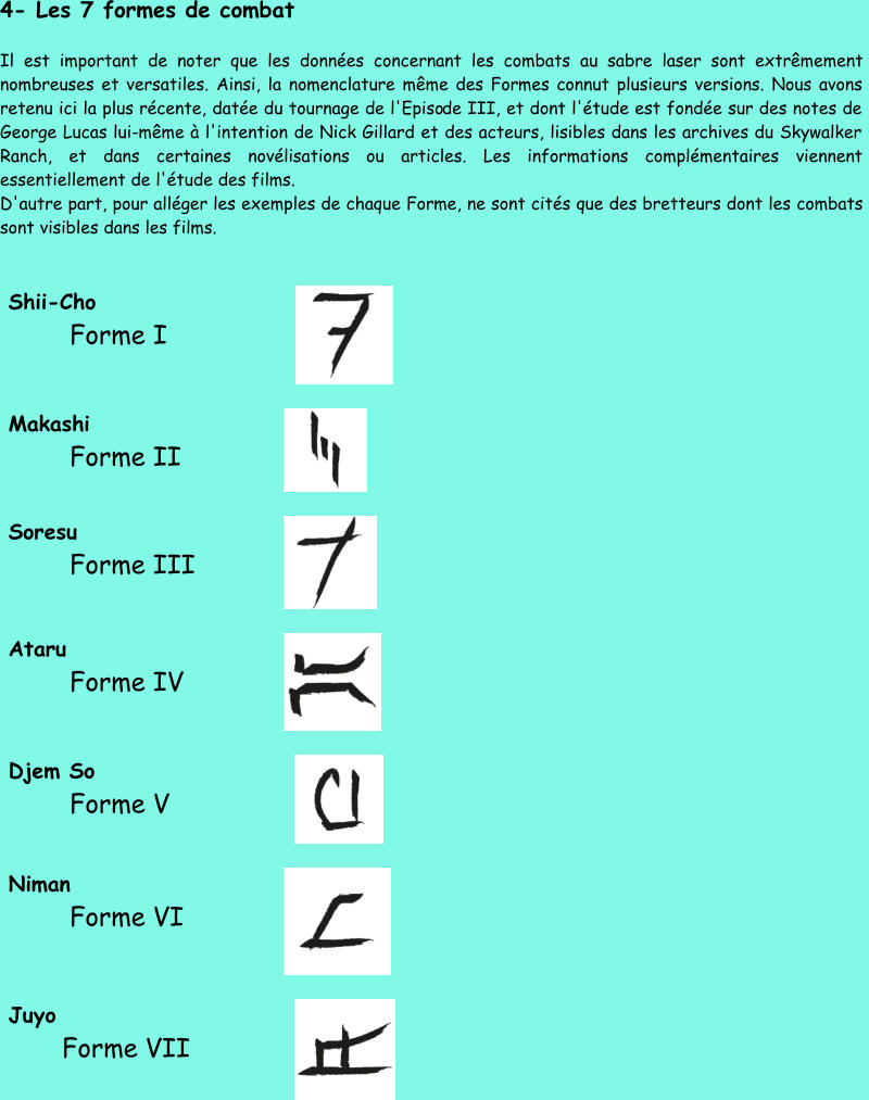 4 - Les 7 formes de combat Il est important de noter que les données concernant les combats au sabre laser sont extrêmement  nombreuses et versatiles. Ainsi, la nomenclature même des Formes connut plusieurs versions. Nous avons  retenu ici la plus récente, datée du tournage de l'Episo de III, et dont l'étude est fondée sur des notes de  George Lucas lui - même à l'intention de Nick Gillard et des acteurs, lisibles dans les archives du Skywalker  Ranch, et dans certaines novélisations ou articles. Les informations complémentaires viennent  es sentiellement de l'étude des films.  D'autre part, pour alléger les exemples de chaque Forme, ne sont cités que des bretteurs dont les combats  sont visibles dans les films.  Shii - Cho            Forme I        Makashi            Forme II     Soresu            Forme III     Ataru            Forme IV       Djem So            Forme V     Niman            Forme VI     Juyo           Forme VII