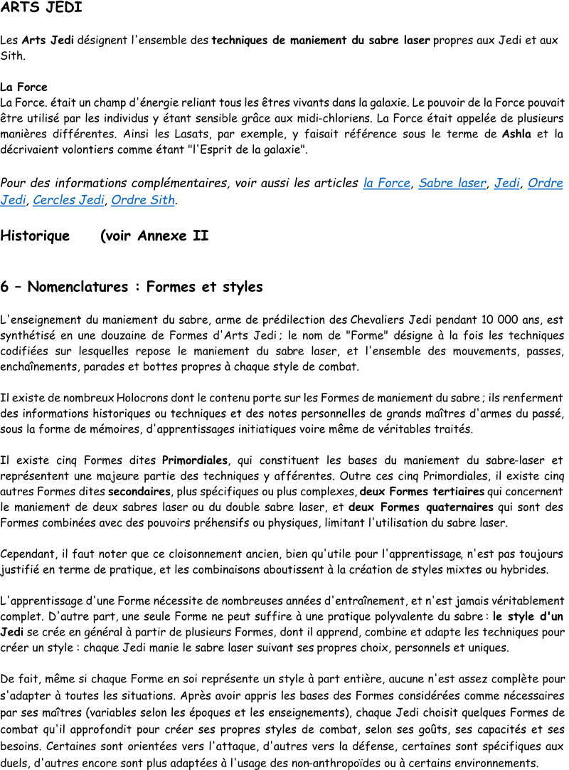 ARTS JEDI Les  Arts Jedi désignent l'ensemble des  techniques de maniement du sabre laser propres aux Jedi et aux  Sith.  La Force La Force. était un champ d'énergie reliant tous les êtres vivants dans la galaxie. Le pouvoir de la Force pouvait  être utilisé par les individus y étant sensible grâce aux midi - chloriens. La Force était appelée de plusieurs  manières différentes. Ainsi les  Lasats, par exemple, y faisait référence sous le terme de  Ashla et la  décrivaient volontiers comme étant "l'Esprit de la galaxie". Pour des informations complémentaires, voir aussi les articles  la Force ,  Sabre laser ,  Jedi ,  Ordre  Jedi ,  Cercles Jedi ,  Ordre Sith . Historique     (voir Annexe II 6 – Nomenclatures : Formes et styles L'enseignement du maniement du sabre, arme de prédilection des  Chevaliers Jedi pendant 10 000 ans, est  synthétisé en une douzaine de Formes d'Arts Jedi ; le nom de "Forme" désigne à la fois les techniques  codifiées sur lesquelles repose le maniement du sab re laser, et l'ensemble des mouvements, passes,  enchaînements, parades et bottes propres à chaque style de combat.  Il existe de nombreux  Holocrons dont le contenu porte sur les Formes de maniement du sabre ; ils renferment  des informations historiques ou techniques et des notes personnelles de grands maîtres d'armes du passé,  sous la forme de mémoires, d'apprentissages initiatiques voire même de véritables traités.  Il existe cinq Formes dites  Primordiales , qui constituent les bases du maniement du sabre - laser et  représentent une majeure partie des techniques y afférentes. Outre ces cinq Primordiales, il existe cinq  autres Formes dites  secondaires , plus spécifiques ou plus complexes,  deux Formes tertiaires qui concernent  le maniement de deux sabres laser  ou du  double sabre laser , et  deux Formes quaternaires qui sont des  Formes combinées avec des pouvoirs préhensifs ou physiques, limitant l'utilisation du sabre laser.  Cependant, il faut noter que ce cloisonnement ancien, bien qu'utile pour l'apprentissage , n'est pas toujours  justifié en terme de pratique, et les combinaisons aboutissent à la création de styles mixtes ou hybrides. L 'apprentissage d'une Forme nécessite de nombreuses années d'entraînement, et n'est jamais véritablement  complet. D'autre part, une seule Forme ne peut suffire à une pratique polyvalente du sabre :  le style d'un  Jedi se crée en général à partir de plusieurs Formes, dont il apprend, combine et adapte les techniques pour  créer un style : chaque Jedi manie le sabre laser suivant ses  propres choix, personnels et uniques.  De fait, même si chaque Forme en soi représente un style à part entière, aucune n'est assez complète pour  s'adapter à toutes les situations. Après avoir appris les bases des Formes considérées comme nécessaires  par s es maîtres (variables selon les époques et les enseignements), chaque Jedi choisit quelques Formes de  combat qu'il approfondit pour créer ses propres styles de combat, selon ses goûts, ses capacités et ses  besoins. Certaines sont orientées vers l'attaque,  d'autres vers la défense, certaines sont spécifiques aux  duels, d'autres encore sont plus adaptées à l'usage des non - anthropoïdes ou à certains environnements.