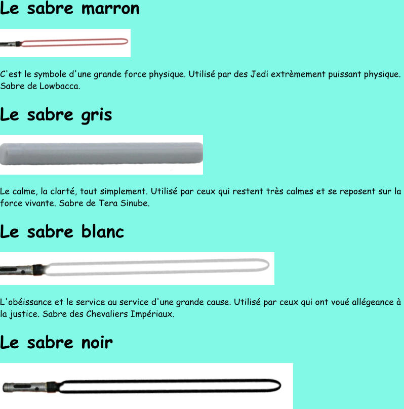 Le sabre marron C'est le symbole d'une grande force physique. Utilisé par des Jedi extrèmement puissant physique.  Sabre de Lowbacca. Le sabre gris Le calme, la clarté, tout simplement. Utilisé par ceux qui restent très calmes et se reposent sur la  force vivante. Sabre d e Tera Sinube. Le sabre blanc L'obéissance et le service au service d'une grande cause. Utilisé par ceux qui ont voué allégeance à  la justice. Sabre des Chevaliers Impériaux. Le sabre noir