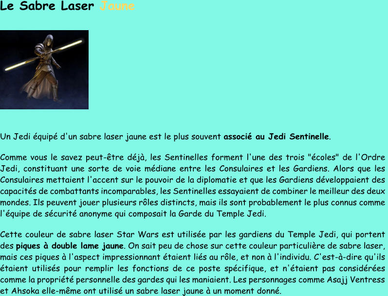 Le Sabre Laser  Jaune Un Jedi équipé d'un sabre laser jaune est le plus souvent  associé au Jedi Sentinelle .  Comme vous le savez peut - être déjà, les Sentinelles forment l'une des trois "écoles" de l'Ordre  Jedi, constituant une sorte de voie médiane entre les  Consulaires et les Gardiens. Alors que les  Consulaires mettaient l'accent sur le pouvoir de la diplomatie et que les Gardiens développaient des  capacités de combattants incomparables, les Sentinelles essayaient de combiner le meilleur des deux  mondes. Ils  peuvent jouer plusieurs rôles distincts, mais ils sont probablement le plus connus comme  l'équipe de sécurité anonyme qui composait la Garde du Temple Jedi. Cette couleur de sabre laser Star Wars est utilisée par les gardiens du Temple Jedi, qui portent  de s  piques à double lame jaune . On sait peu de chose sur cette couleur particulière de sabre laser,  mais ces piques à l'aspect impressionnant étaient liés au rôle, et non à l'individu. C'est - à - dire qu'ils  étaient utilisés pour remplir les fonctions de ce pos te spécifique, et n'étaient pas considérées  comme la propriété personnelle des gardes qui les maniaient. Les personnages comme Asajj Ventress  et Ahsoka elle - même ont utilisé un sabre laser jaune à un moment donné.