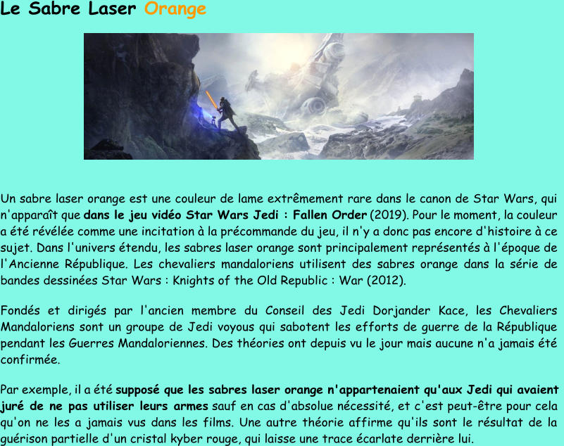 Le Sabre Laser  Orange Un sabre laser orange est une couleur de lame extrêmement rare dans le canon de Star Wars, qui  n'apparaît que  dans le jeu vidéo Star Wars Jedi : Fallen Order (2019). Pour le moment, la couleur  a été révélée comme une incitation à la précommande du jeu, il  n'y a donc pas encore d'histoire à ce  sujet. Dans l'univers étendu, les sabres laser orange sont principalement représentés à l'époque de  l'Ancienne République. Les chevaliers mandaloriens utilisent des sabres orange dans la série de  bandes dessinées Star  Wars : Knights of the Old Republic : War (2012). Fondés et dirigés par l'ancien membre du Conseil des Jedi Dorjander Kace, les Chevaliers  Mandaloriens sont un groupe de Jedi voyous qui sabotent les efforts de guerre de la République  pendant les Guerres Man daloriennes. Des théories ont depuis vu le jour mais aucune n'a jamais été  confirmée. Par exemple, il a été  supposé que les sabres laser orange n'appartenaient qu'aux Jedi qui avaient  juré de ne pas utiliser leurs armes sauf en cas d'absolue nécessité, et  c'est peut - être pour cela  qu'on ne les a jamais vus dans les films. Une autre théorie affirme qu'ils sont le résultat de la  guérison partielle d'un cristal kyber rouge, qui laisse une trace écarlate derrière lui.