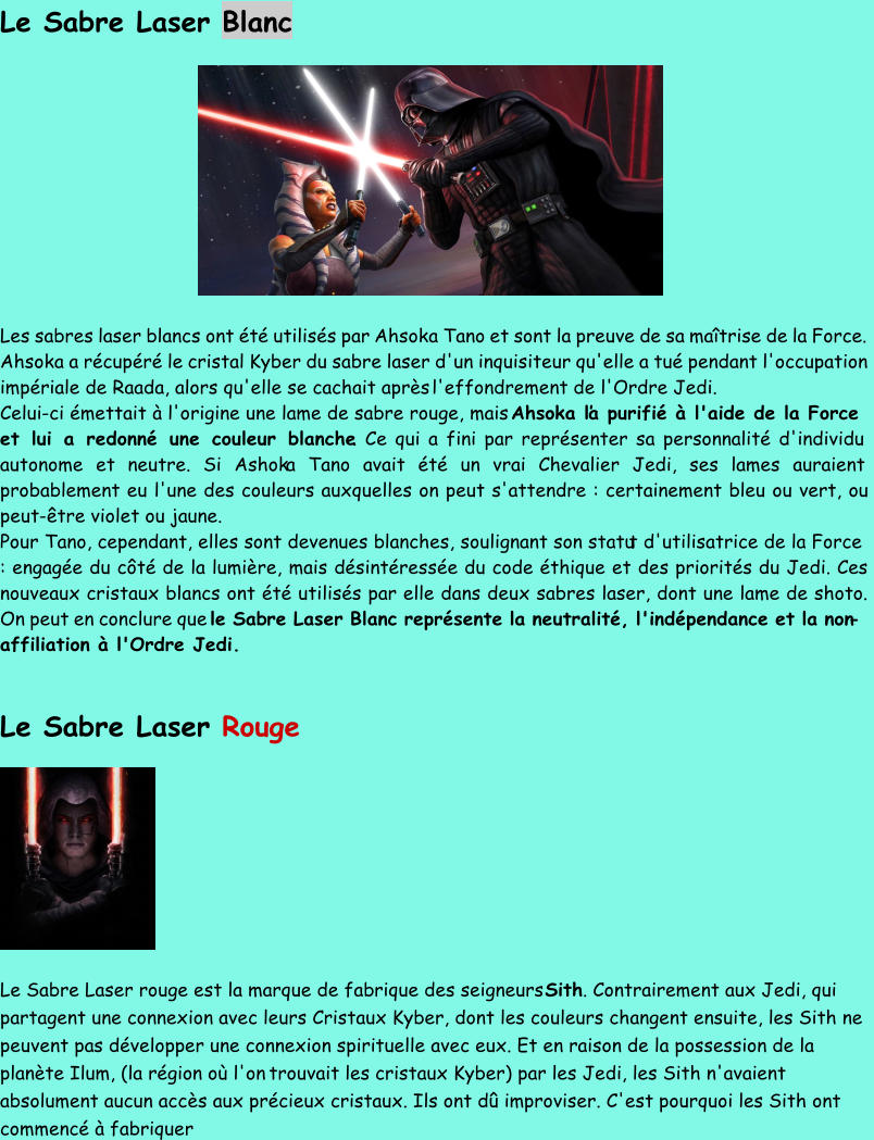 Le Sabre Laser Blanc Les sabres laser blancs ont été utilisés par Ahsoka Tano et sont la preuve de sa maîtrise de la Force.  Ahsoka a récupéré le cristal Kyber du sabre laser d'un inquisiteur qu'elle a tué pendant l'occupation  impériale de Raada, alors qu'elle se cachait après  l'effondrement de l'Ordre Jedi.  Celui - ci émettait à l'origine une lame de sabre rouge, mais  Ahsoka l’a purifié à l'aide de la Force  et lui a redonné une couleur blanche . Ce qui a fini par représenter sa personnalité d'individu  autonome et neutre. Si Ashok a Tano avait été un vrai Chevalier Jedi, ses lames auraient  probablement eu l'une des couleurs auxquelles on peut s'attendre : certainement bleu ou vert, ou  peut - être violet ou jaune. Pour Tano, cependant, elles sont devenues blanches, soulignant son statu t d'utilisatrice de la Force  : engagée du côté de la lumière, mais désintéressée du code éthique et des priorités du Jedi. Ces  nouveaux cristaux blancs ont été utilisés par elle dans deux sabres laser, dont une lame de shoto.  On peut en conclure que  le Sab re Laser Blanc représente la neutralité, l'indépendance et la non - affiliation à l'Ordre Jedi. Le Sabre Laser  Rouge Le Sabre Laser rouge est la marque de fabrique des seigneurs  Sith . Contrairement aux Jedi, qui  partagent une connexion avec leurs Cristaux Kyber, dont les couleurs changent ensuite, les Sith ne  peuvent pas développer une connexion spirituelle avec eux. Et en raison de la possession de la  planète Ilum, (la région où l'on trouvait les cristaux Kyber) par les Jedi, les Sith n'avaient  absolument aucun accès aux précieux cristaux. Ils ont dû improviser. C'est pourquoi les Sith ont  commencé à fabriquer