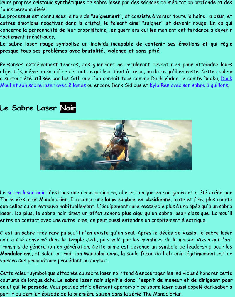 leurs propres  cristaux synthétiques de sabre laser par des séances de médit ation profonde et des  fours personnalisés. Le processus est connu sous le nom de " saignement ", et consiste à verser toute la haine, la peur, et  autres émotions négatives dans le cristal, le faisant ainsi "saigner" et devenir rouge. En ce qui  concerne la personnalité de leur propriétaire, les guerriers qui les manient ont tendance à devenir  facilement frénétiques. Le sabre laser rouge symbolise un individu incapable de contenir ses émotions et qui règle  presque tous ses problèmes avec brutalit é, violence et sans pitié . Personnes extrêmement tenaces, ces guerriers ne reculeront devant rien pour atteindre leurs  objectifs, même au sacrifice de tout ce qui leur tient à cœur, ou de ce qu'il en reste. Cette couleur  a surtout été utilisée par les Sit h que l'on connaît tous comme Dark Vador, le comte Dooku,  Dark  Maul et son sabre laser avec 2 lames ou encore Dark Sidious et  Kylo Ren avec son sabre à quillons . Le Sabre Laser Noir Le  sabre laser noir n'est pas une arme ordinaire, elle est unique en son genre et a été créée par  Tarre Vizsla, un Mandalorien. Il a conçu une  lame sombre en obsidienne , plate et fine, plus courte  que celles qu'on retrouve habituellement. L'équipement rare ressemble plus à u ne épée qu'à un sabre  laser. De plus, le sabre noir émet un effet sonore plus aigu qu'un sabre laser classique. Lorsqu'il  entre en contact avec une autre lame, on peut aussi entendre un crépitement électrique. C'est un sabre très rare puisqu'il n'en existe qu'un seul. Après le décès de Vizsla, le sabre laser  noir a été conservé dans le temple Jedi, puis volé par les membres de la maison Vizsla qui l'ont  transmis de génération en génération. Cette arme est devenue un symbole de leadership pour les  Mandalorie ns , et selon la tradition Mandalorienne, la seule façon de l'obtenir légitimement est de  vaincre son propriétaire précédent au combat. Cette valeur symbolique attachée au sabre laser noir tend à encourager les individus à honorer cette  coutume de longue date.  Le sabre laser noir signifie donc l'esprit de meneur et de dirigeant pour  celui qui le possède . Vous pouvez officiellement apercevo ir ce sabre laser aussi appelé darksaber à  partir du dernier épisode de la première saison dans la série The Mandalorian.