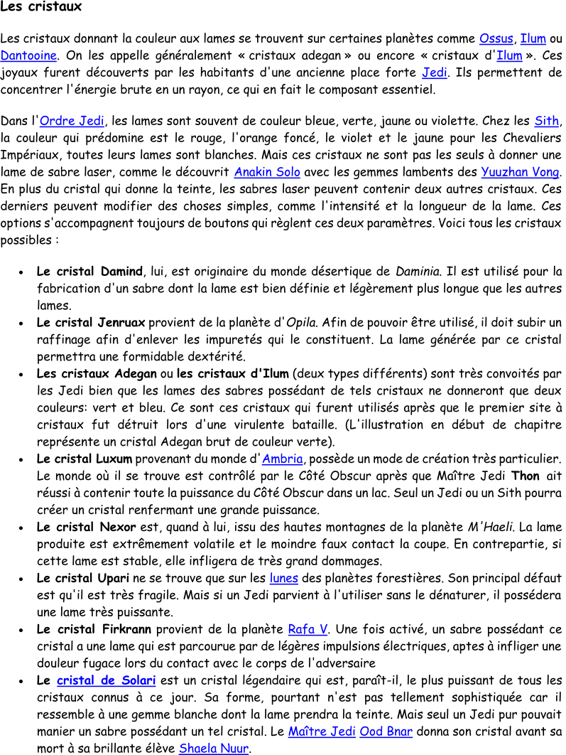 Les cristaux Les cristaux donnant la couleur aux lames se trouvent sur certaines planètes comme  Ossus ,  Ilum ou  Dantooine . On les appel le généralement « cristaux adegan » ou encore « cristaux d' Ilum ». Ces  joyaux furent découverts par les habitants d'une ancienne place forte  Jedi . Ils permettent de  concentrer l'énergie brute en un rayon, ce qui en fait le composant essentiel.  Dans l' Ordr e Jedi , les lames sont souvent de couleur bleue, verte, jaune ou violette. Chez les  Sith ,  la couleur qui prédomine est le rouge, l'orange foncé, le violet et le jaune pour les Chevaliers  Impériaux, toutes leurs lames sont blanches. Mais ces cristaux ne sont pas les seuls à donner une  lame de sabre laser, comme le découvrit  Anakin Solo avec le s gemmes lambents des  Yuuzhan Vong .  En plus du cristal qui donne la teinte, les sabres laser peuvent contenir deux autres cristaux. Ces  derniers peuvent modifier des choses simples, comme l'intensité et la longueur de la lame. Ces  options s'accompagnent to ujours de boutons qui règlent ces deux paramètres. Voici tous les cristaux  possibles :   Le cristal Damind , lui, est originaire du monde désertique de  Daminia . Il est utilisé pour la  fabrication d'un sabre dont la lame est bien définie et légèrement plus lo ngue que les autres  lames.  Le cristal Jenruax provient de la planète d' Opila . Afin de pouvoir être utilisé, il doit subir un  raffinage afin d'enlever les impuretés qui le constituent. La lame générée par ce cristal  permettra une formidable dextérité.  Les c ristaux Adegan ou  les cristaux d'Ilum (deux types différents) sont très convoités par  les Jedi bien que les lames des sabres possédant de tels cristaux ne donneront que deux  couleurs: vert et bleu. Ce sont ces cristaux qui furent utilisés après que le prem ier site à  cristaux fut détruit lors d'une virulente bataille. (L'illustration en début de chapitre  représente un cristal Adegan brut de couleur verte).  Le cristal Luxum provenant du monde d' Ambria , possède un mode de création très particulier.  Le monde où il se trouve est contrôlé par le Côté Obscur après que Maître Jedi  Thon  ait  réussi à contenir toute la puissance du Côté Obscur dans un lac. Seul un Jedi ou un Sith pourra  créer un cristal renfermant une grande puissance.  Le cristal Nexor est, quand à lui , issu des hautes montagnes de la planète  M'Haeli . La lame  produite est extrêmement volatile et le moindre faux contact la coupe. En contrepartie, si  cette lame est stable, elle infligera de très grand dommages.  Le cristal Upari ne se trouve que sur les  lu nes des planètes forestières. Son principal défaut  est qu'il est très fragile. Mais si un Jedi parvient à l'utiliser sans le dénaturer, il possédera  une lame très puissante.  Le cristal Firkrann provient de la planète  Rafa V . Une fois activé, un sabre  possédant ce  cristal a une lame qui est parcourue par de légères impulsions électriques, aptes à infliger une  douleur fugace lors du contact avec le corps de l'adversaire  Le  cristal de Solari est un cristal légendaire qui est, paraît - il, le plus puissant de tous les  cristaux connus à ce jour. Sa forme, pourtant n'est pas tellement sophistiquée car il  ressemble à une gemme blanche dont la lame prendra la teinte. Mais seul un Jedi pur pouvait  ma nier un sabre possédant un tel cristal. Le  Maître Jedi Ood Bnar donna son cristal avant sa  mort à sa brillante élève  Shaela Nuur .