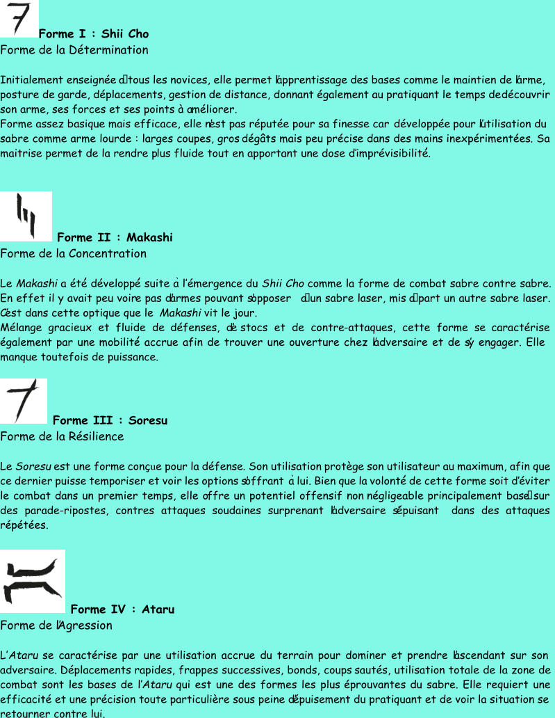 Forme I : Shii Cho Forme de la Détermination Initialement enseignée  à tous les novices, elle permet l’apprentissage des bases comme le maintien de l’arme,  posture de garde, déplacements, gestion de distance, donnant également au pratiquant le temps de  découvrir son arme, ses forces et ses points à a méliorer. Forme assez basique mais efficace, elle n’est pas réputée pour sa finesse car  développée pour l’utilisation du  sabre comme arme lourde : larges coupes, gros  dégâts mais peu  précise dans des mains  inexpérimentées . Sa  maitrise permet de la rendre p lus fluide tout en apportant une dose d’ imprévisibilit é ́ . Forme II : Makashi Forme de la Concentration Le  Makashi a  ét é ́ développ é ́ suite  a ̀ l’ émergence du  Shii Cho comme la forme de combat sabre contre sabre.  En effet il y avait peu voir e pas d’armes pouvant s’opposer  à un sabre laser, mis  à part un autre sabre laser.  C’est dans cette optique que le Makashi vit le jour.  Mélange gracieux et fluide de  défenses , d’e stocs et de contre - attaques, cette forme se  caractérise également par une  mobilit é ́ accrue afin de trouver une ouverture chez l’adversaire et de s’y engager. Elle  manque toutefois de puissance. Forme III : Soresu Forme de la Résilience Le  Soresu est une forme  conç u e pour la  défense . Son utilisation  protège son utilisateur au maximum, afin que  ce dernier puisse temporiser et voir les options s’offrant  a ̀ lui. Bien que la  volont é ́ de cette forme soit d’ éviter le combat dans un premier temps, elle o ffre un potentiel offensif non  négligeable principalement bas é sur  des parade - ripostes, contres attaques soudaines surprenant l’adversaire s’épuisant dans des attaques  répétées. Forme IV : Ataru Forme de l’Agression L’ Ataru se  caractérise par une utilisation accrue du terrain pour dominer et prendre l’ascendant sur son  adversaire.  Déplacements rapides, frappes successives, bonds, coups  sautés , utilisation totale de la zone de  combat sont les bases de l’ Ataru qui est une des formes les plus  éprouvantes du sabre. Elle requiert une  efficacité et une précision toute particulière sous peine d’épuisement du pratiquant et de voir la situation se  retourner contre lui.