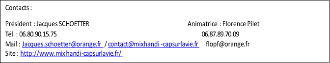 Contacts :    Président   : Jacques SCHOETTER                                                                  Animatrice   : Florence Pilet   Tél. : 06.80.90.15.75                                                                                     06.87.89.70.09   Mail :  Jacques.schoetter@orange.fr   /  contact@mixhandi - capsurlavie.fr       flopf@orange.fr   Site :  http://www.mix handi - capsurlavie.fr/